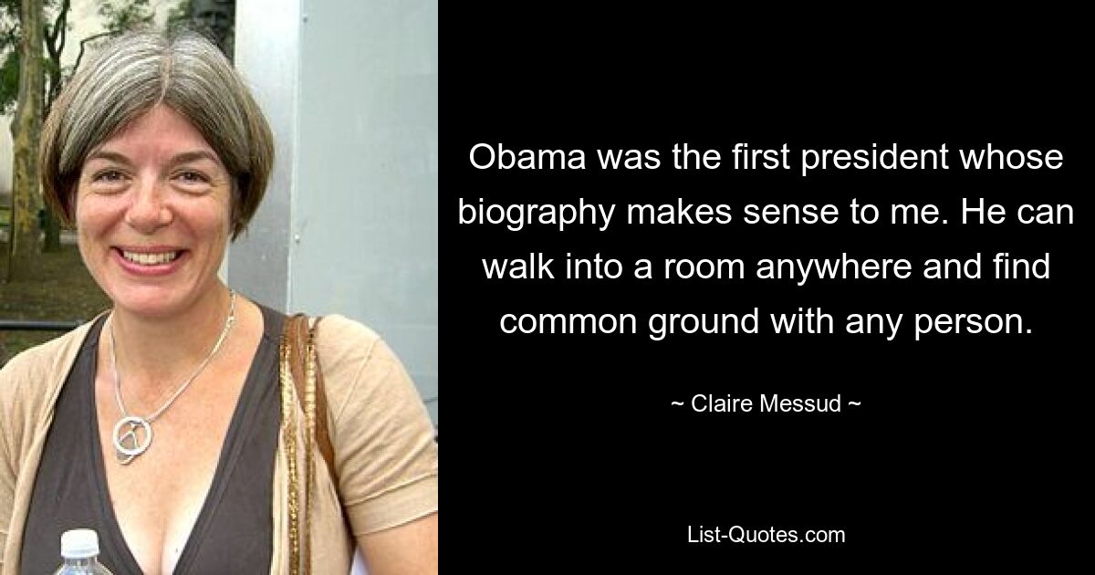 Obama was the first president whose biography makes sense to me. He can walk into a room anywhere and find common ground with any person. — © Claire Messud