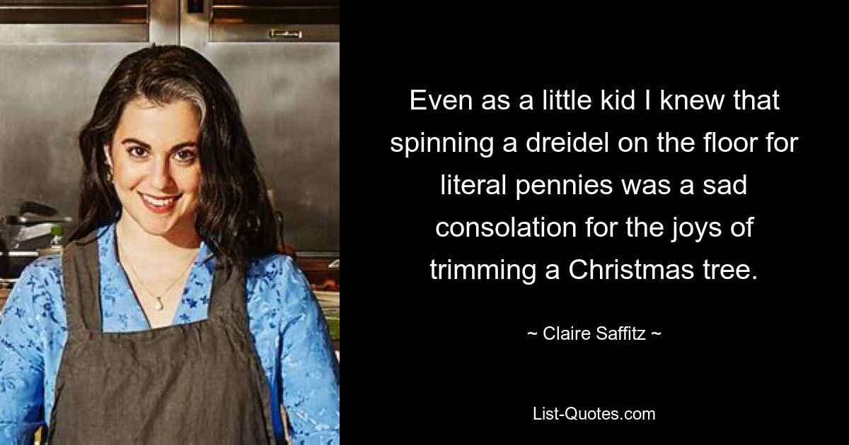 Even as a little kid I knew that spinning a dreidel on the floor for literal pennies was a sad consolation for the joys of trimming a Christmas tree. — © Claire Saffitz