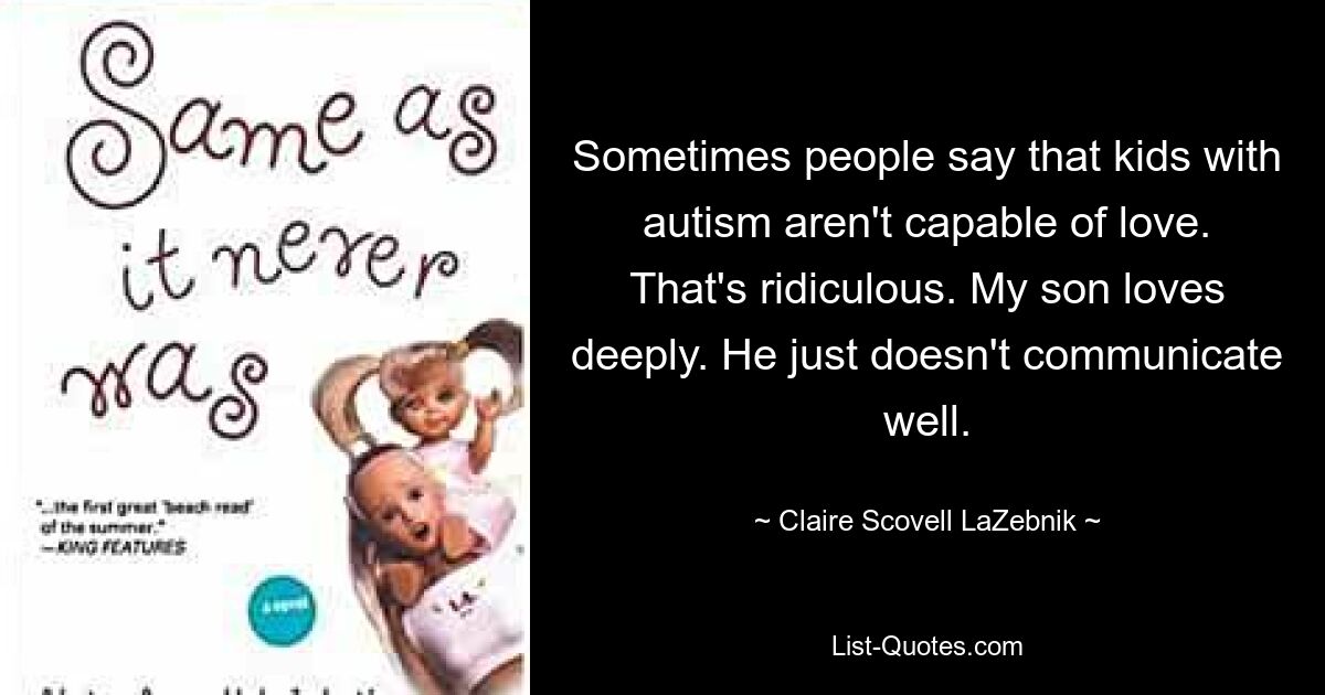 Sometimes people say that kids with autism aren't capable of love. That's ridiculous. My son loves deeply. He just doesn't communicate well. — © Claire Scovell LaZebnik