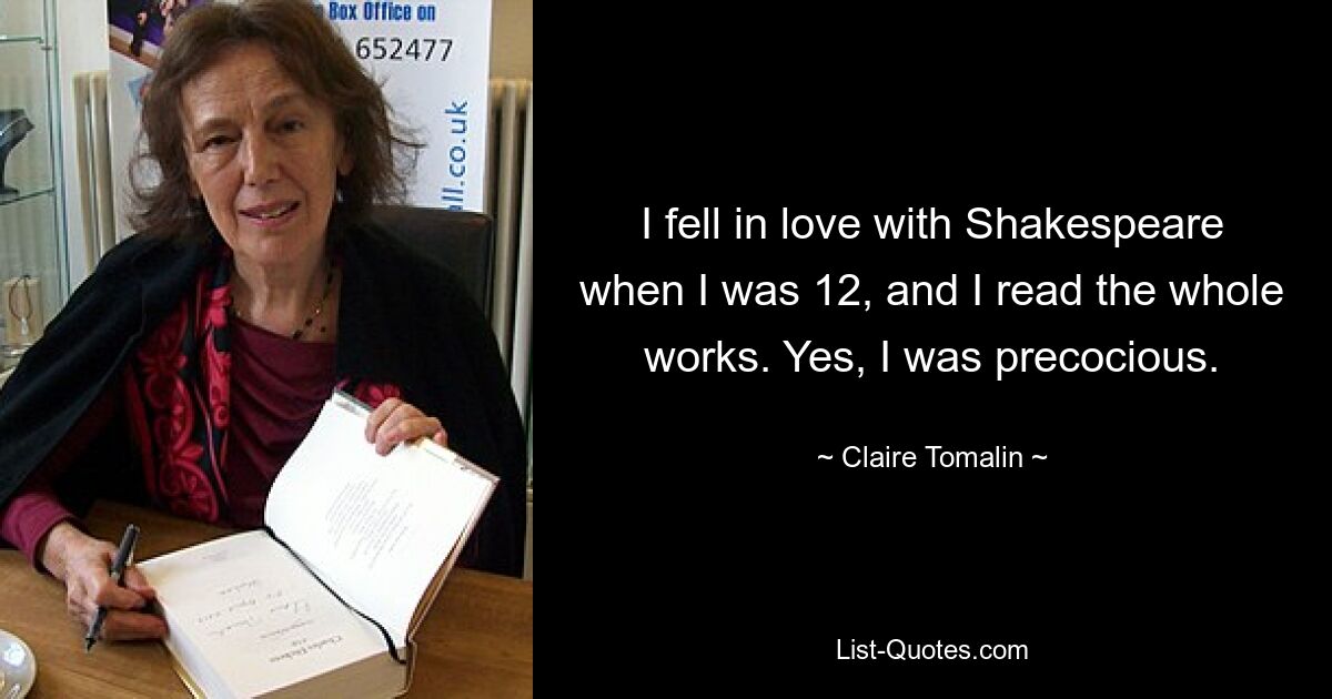 I fell in love with Shakespeare when I was 12, and I read the whole works. Yes, I was precocious. — © Claire Tomalin