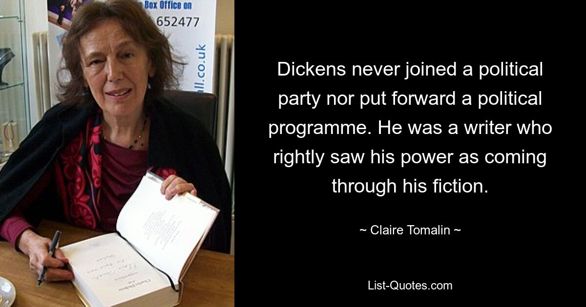 Dickens never joined a political party nor put forward a political programme. He was a writer who rightly saw his power as coming through his fiction. — © Claire Tomalin