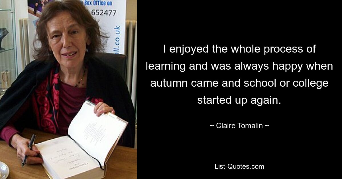 I enjoyed the whole process of learning and was always happy when autumn came and school or college started up again. — © Claire Tomalin