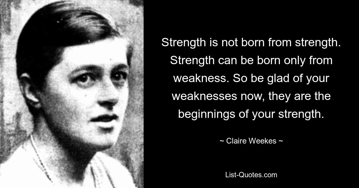 Strength is not born from strength. Strength can be born only from weakness. So be glad of your weaknesses now, they are the beginnings of your strength. — © Claire Weekes