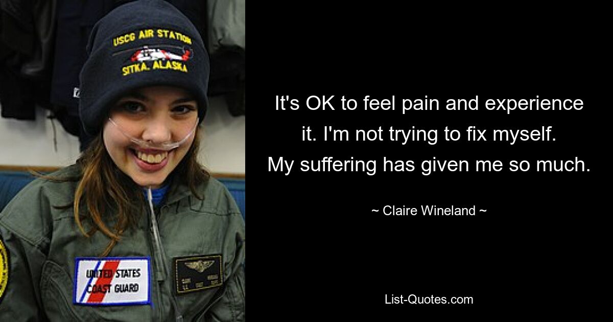 It's OK to feel pain and experience it. I'm not trying to fix myself. My suffering has given me so much. — © Claire Wineland