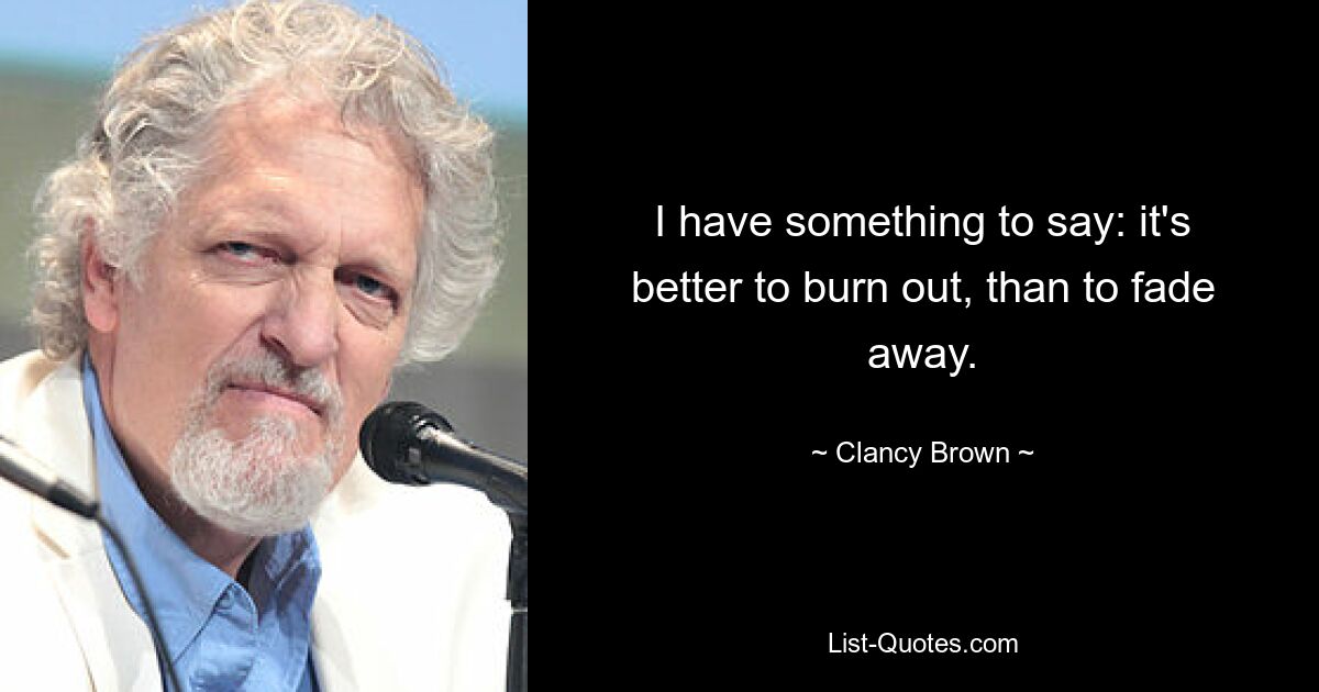 I have something to say: it's better to burn out, than to fade away. — © Clancy Brown