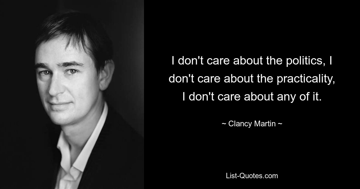 I don't care about the politics, I don't care about the practicality, I don't care about any of it. — © Clancy Martin