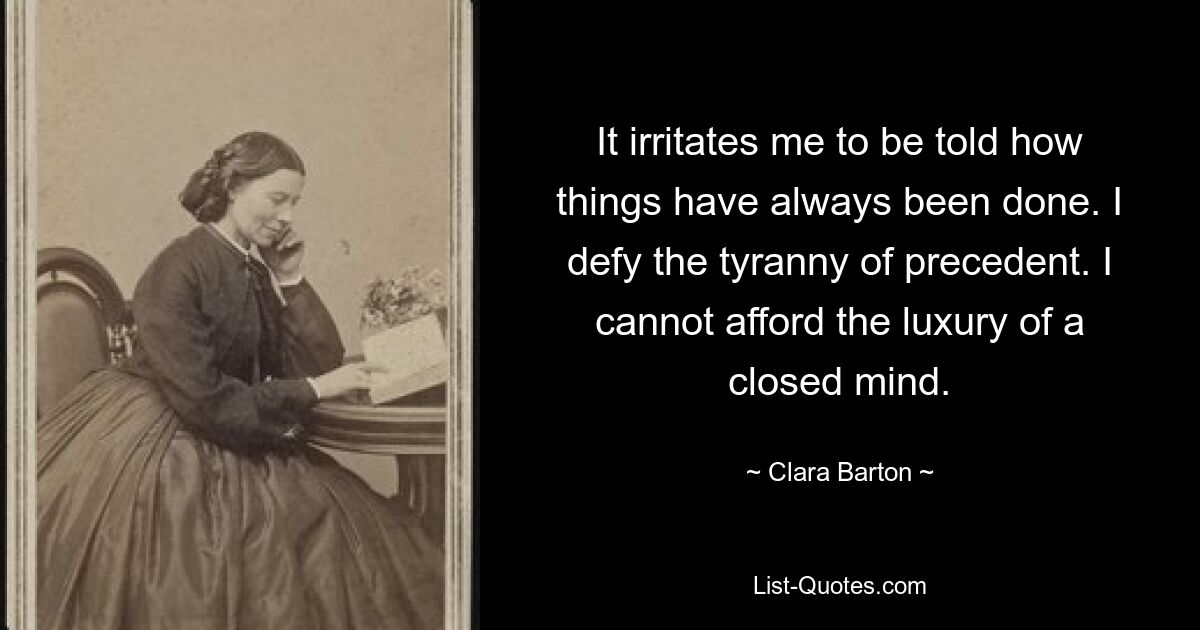 It irritates me to be told how things have always been done. I defy the tyranny of precedent. I cannot afford the luxury of a closed mind. — © Clara Barton