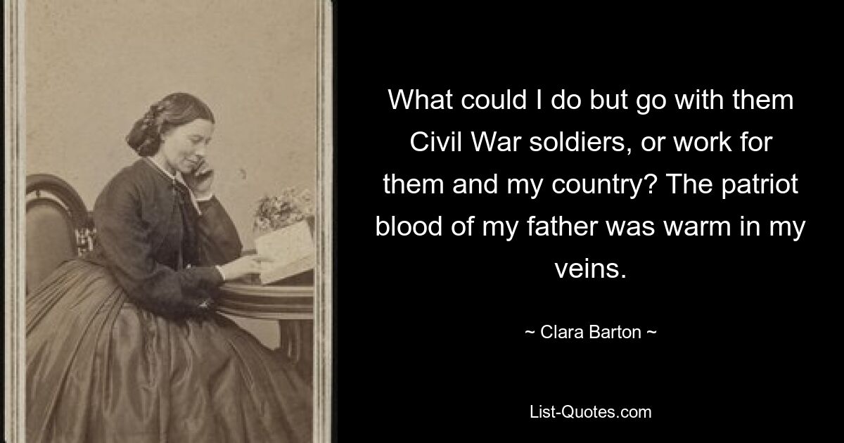 What could I do but go with them Civil War soldiers, or work for them and my country? The patriot blood of my father was warm in my veins. — © Clara Barton