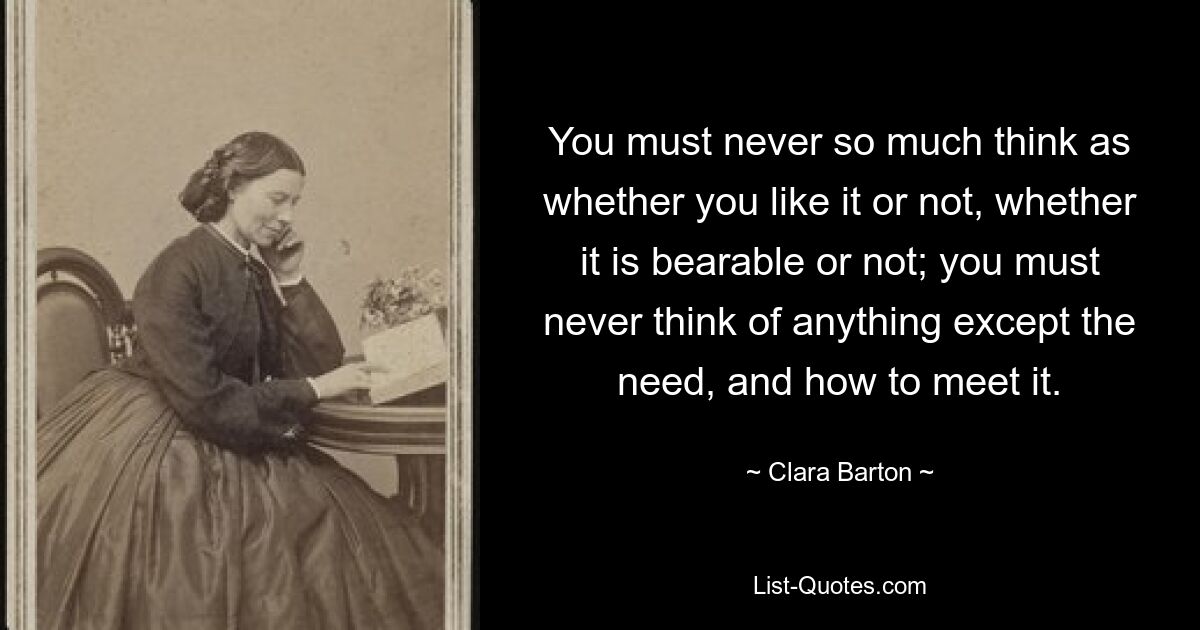 You must never so much think as whether you like it or not, whether it is bearable or not; you must never think of anything except the need, and how to meet it. — © Clara Barton