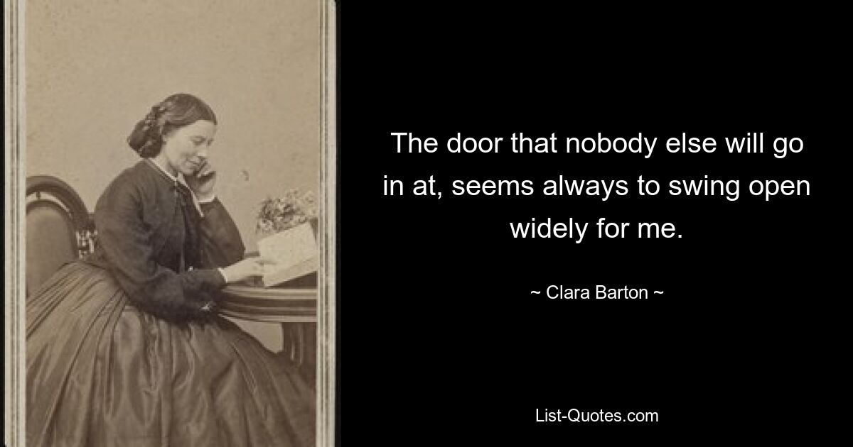 The door that nobody else will go in at, seems always to swing open widely for me. — © Clara Barton