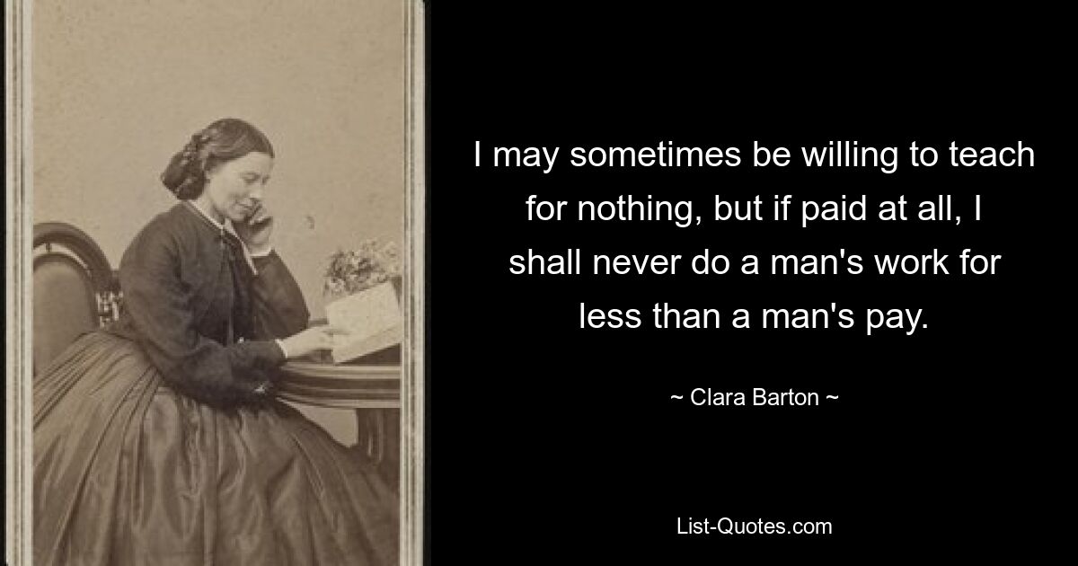 I may sometimes be willing to teach for nothing, but if paid at all, I shall never do a man's work for less than a man's pay. — © Clara Barton