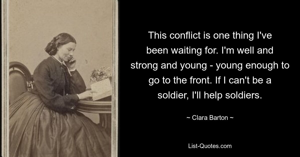 This conflict is one thing I've been waiting for. I'm well and strong and young - young enough to go to the front. If I can't be a soldier, I'll help soldiers. — © Clara Barton