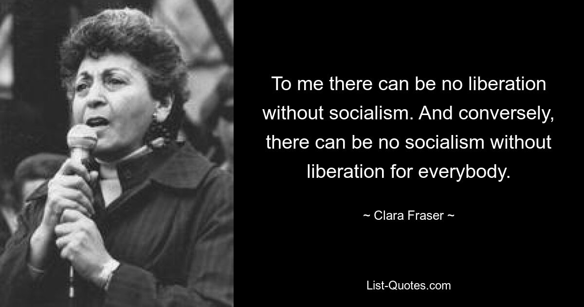 To me there can be no liberation without socialism. And conversely, there can be no socialism without liberation for everybody. — © Clara Fraser