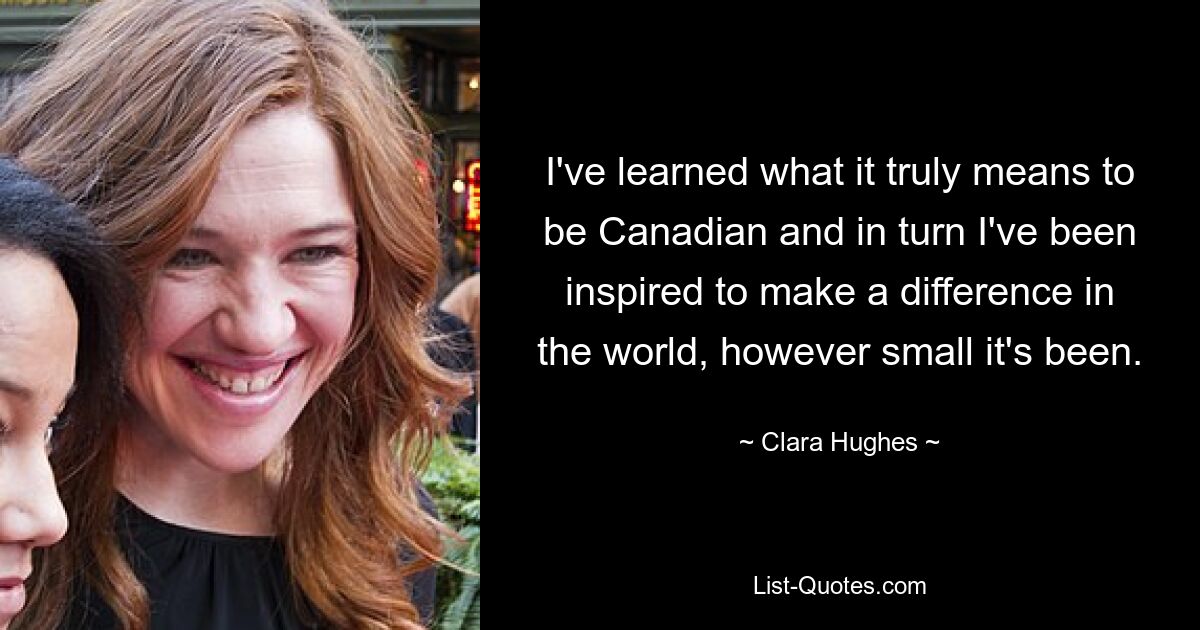 I've learned what it truly means to be Canadian and in turn I've been inspired to make a difference in the world, however small it's been. — © Clara Hughes