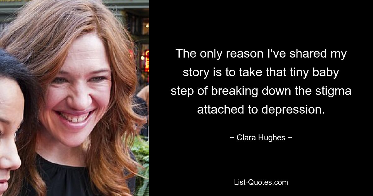 The only reason I've shared my story is to take that tiny baby step of breaking down the stigma attached to depression. — © Clara Hughes