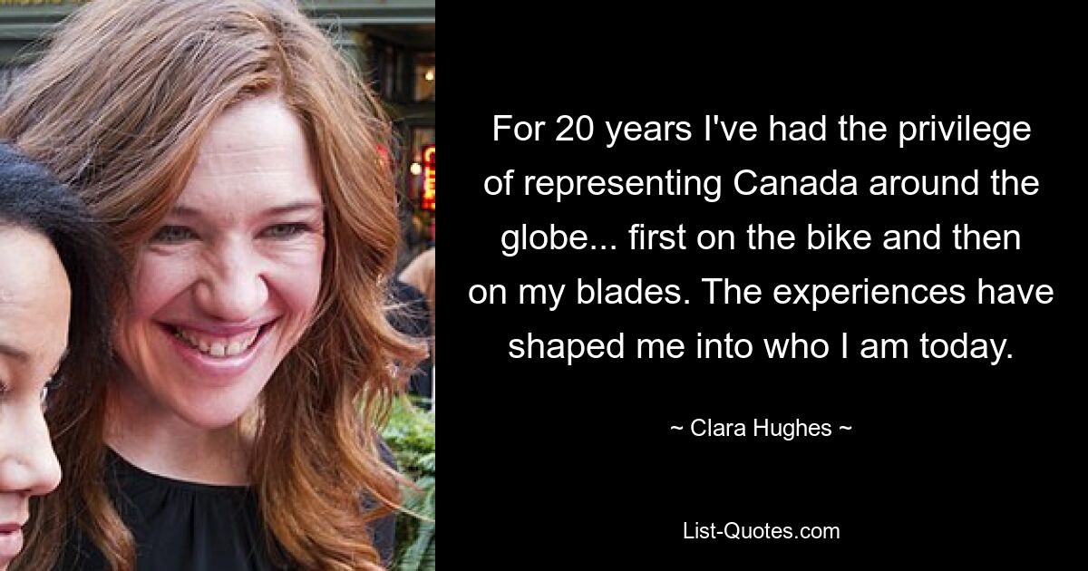 For 20 years I've had the privilege of representing Canada around the globe... first on the bike and then on my blades. The experiences have shaped me into who I am today. — © Clara Hughes