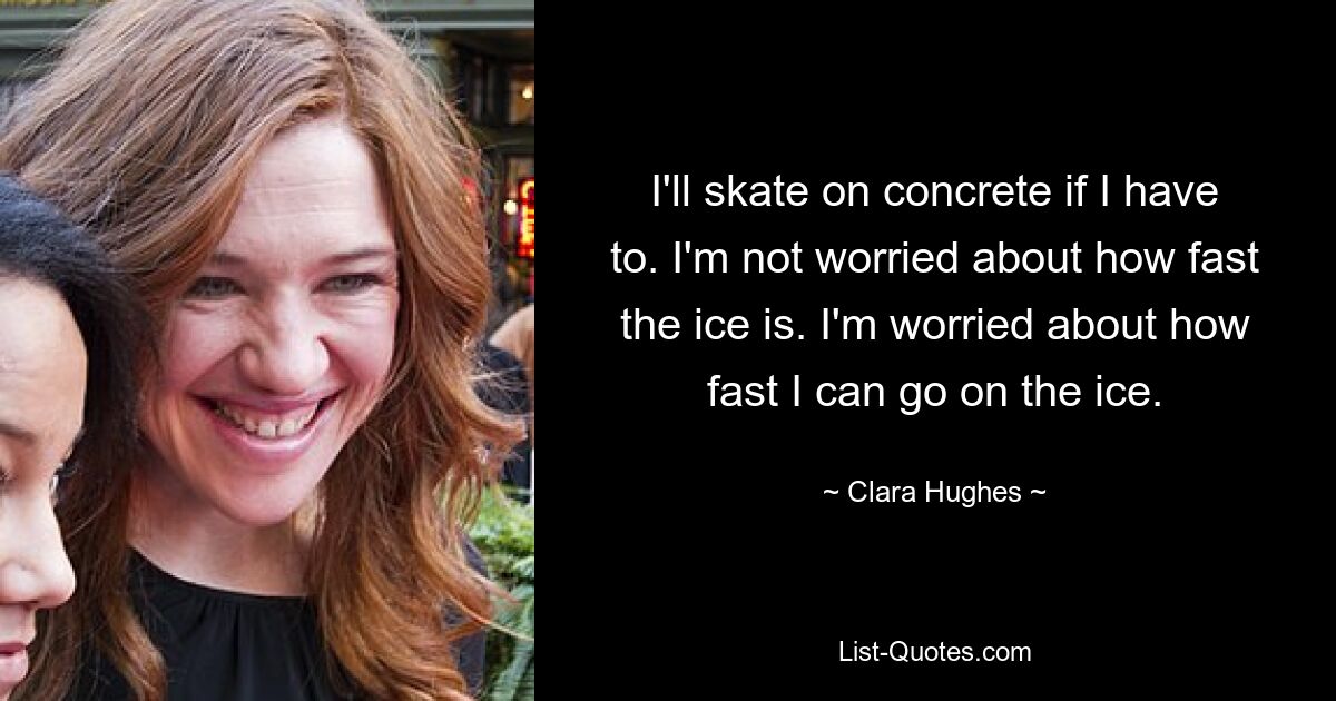 I'll skate on concrete if I have to. I'm not worried about how fast the ice is. I'm worried about how fast I can go on the ice. — © Clara Hughes