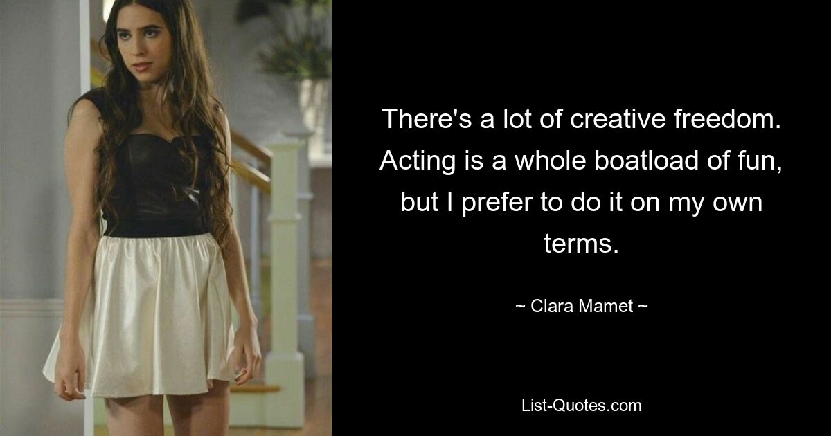 There's a lot of creative freedom. Acting is a whole boatload of fun, but I prefer to do it on my own terms. — © Clara Mamet