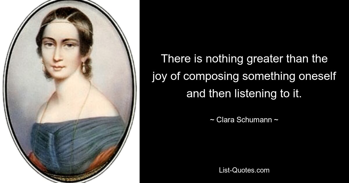 There is nothing greater than the joy of composing something oneself and then listening to it. — © Clara Schumann