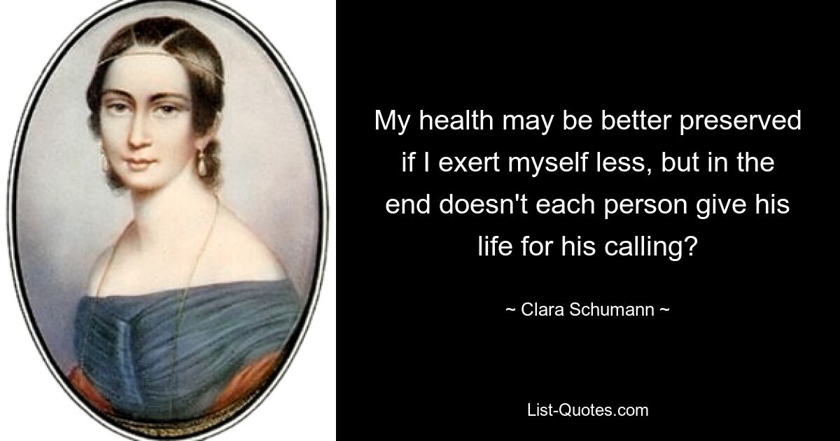 My health may be better preserved if I exert myself less, but in the end doesn't each person give his life for his calling? — © Clara Schumann