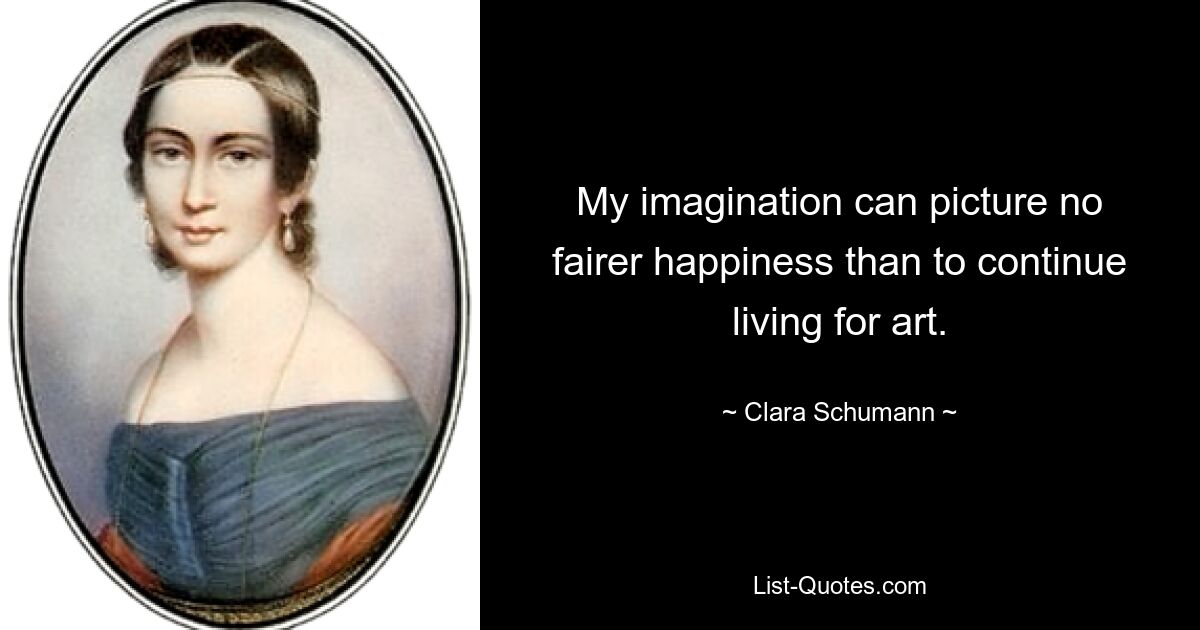 My imagination can picture no fairer happiness than to continue living for art. — © Clara Schumann