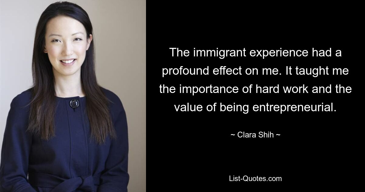 The immigrant experience had a profound effect on me. It taught me the importance of hard work and the value of being entrepreneurial. — © Clara Shih