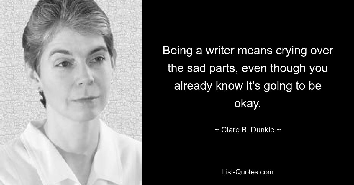 Being a writer means crying over the sad parts, even though you already know it’s going to be okay. — © Clare B. Dunkle