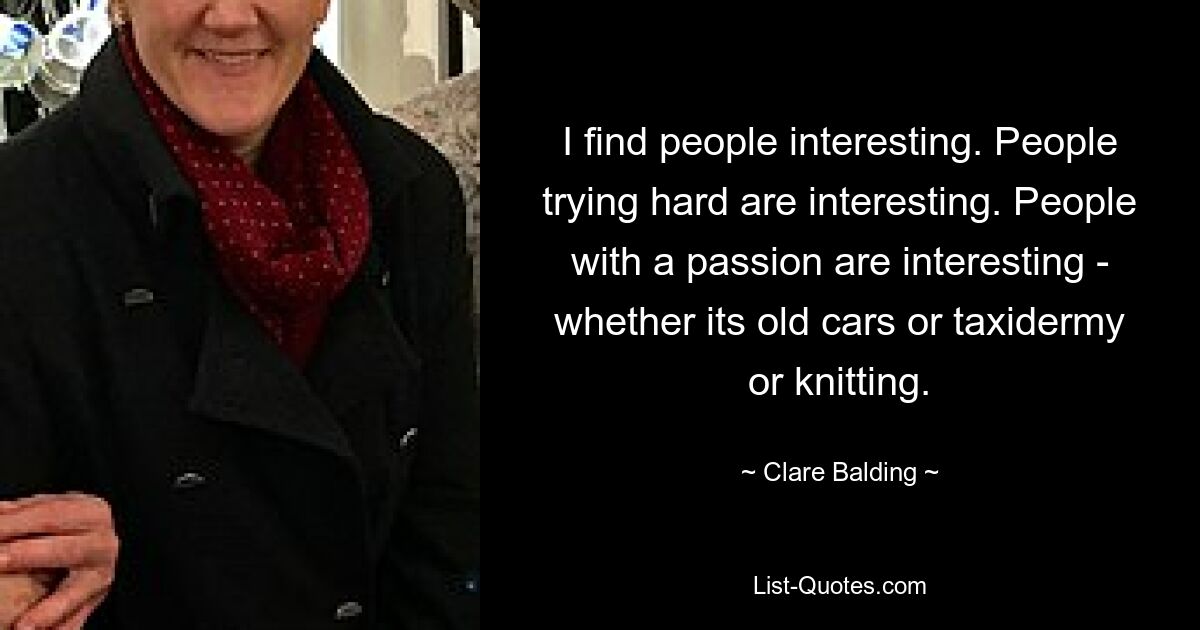 I find people interesting. People trying hard are interesting. People with a passion are interesting - whether its old cars or taxidermy or knitting. — © Clare Balding