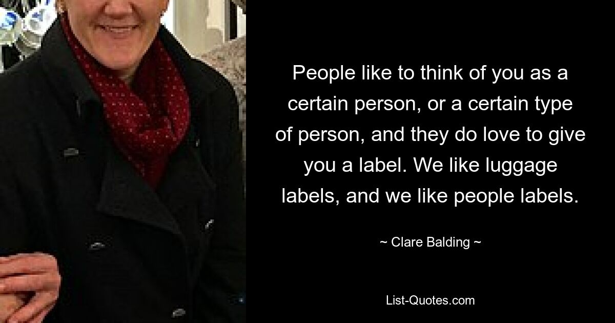 People like to think of you as a certain person, or a certain type of person, and they do love to give you a label. We like luggage labels, and we like people labels. — © Clare Balding