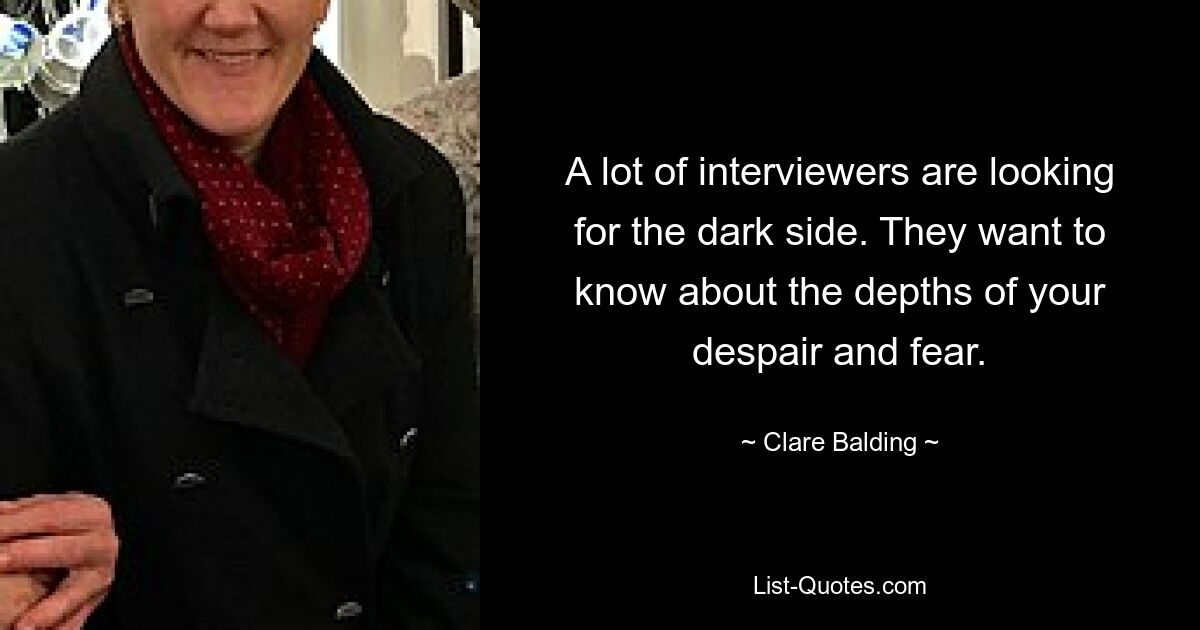 A lot of interviewers are looking for the dark side. They want to know about the depths of your despair and fear. — © Clare Balding