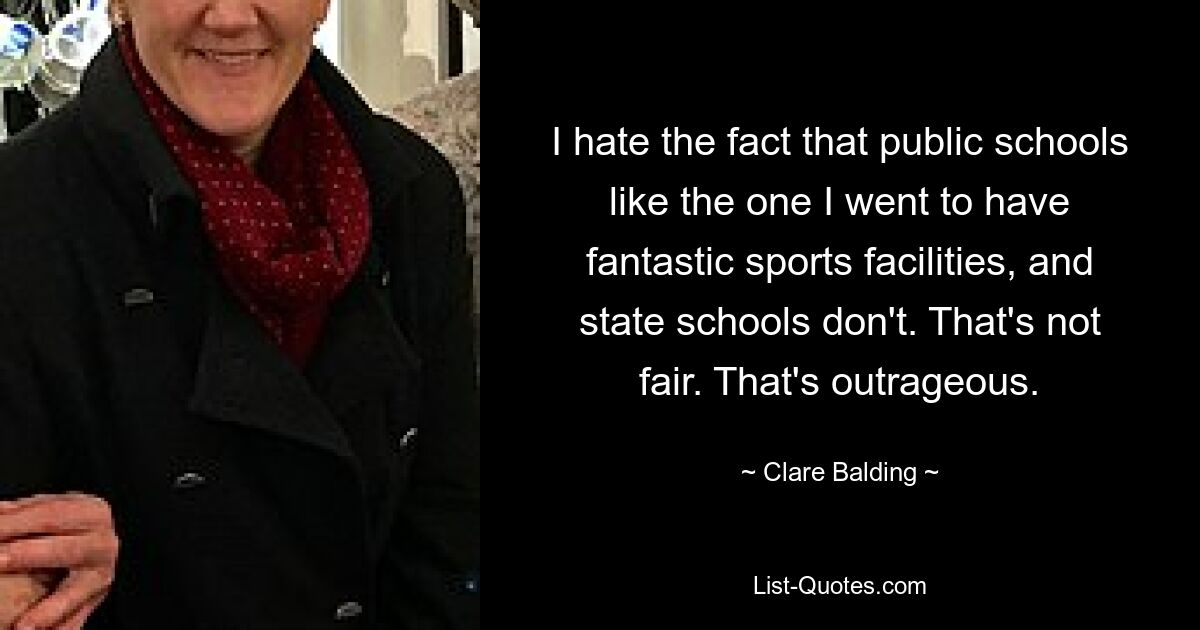 I hate the fact that public schools like the one I went to have fantastic sports facilities, and state schools don't. That's not fair. That's outrageous. — © Clare Balding