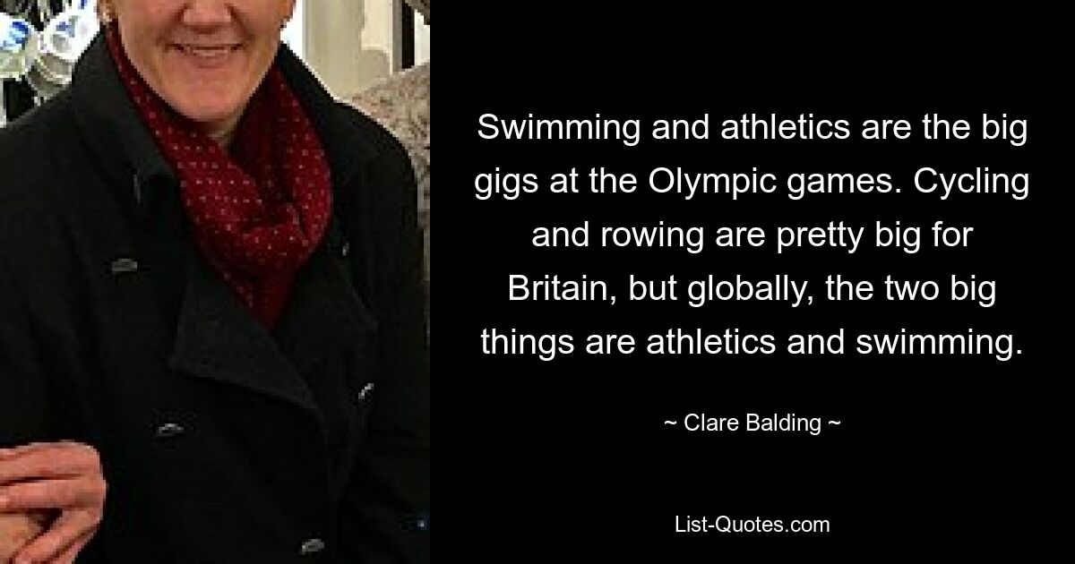 Swimming and athletics are the big gigs at the Olympic games. Cycling and rowing are pretty big for Britain, but globally, the two big things are athletics and swimming. — © Clare Balding