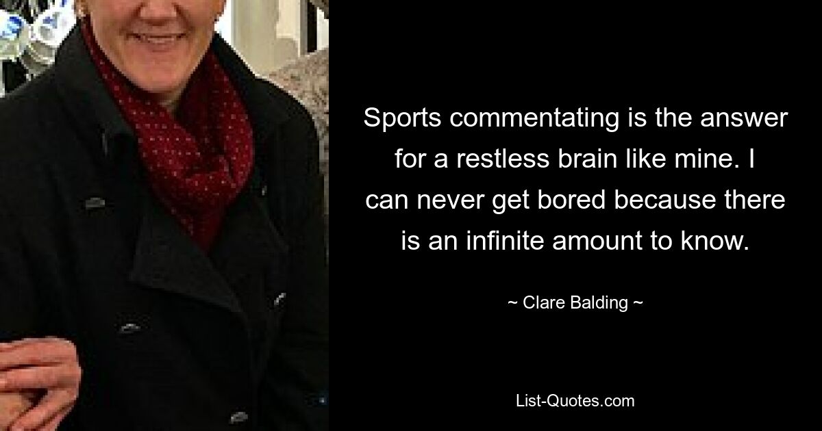 Sports commentating is the answer for a restless brain like mine. I can never get bored because there is an infinite amount to know. — © Clare Balding