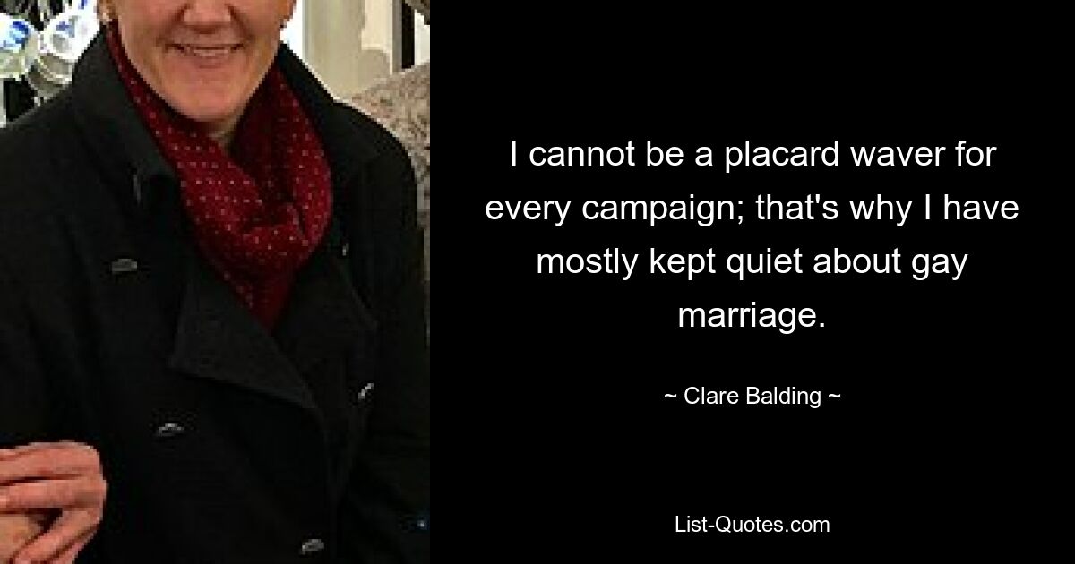 I cannot be a placard waver for every campaign; that's why I have mostly kept quiet about gay marriage. — © Clare Balding