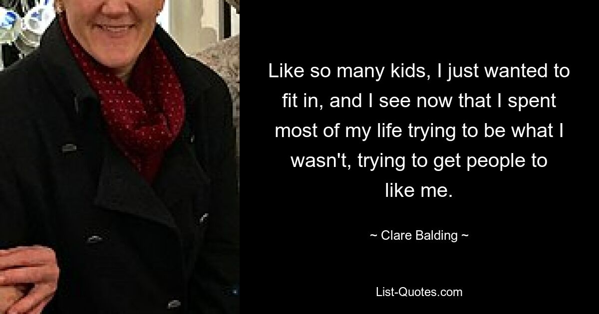 Like so many kids, I just wanted to fit in, and I see now that I spent most of my life trying to be what I wasn't, trying to get people to like me. — © Clare Balding