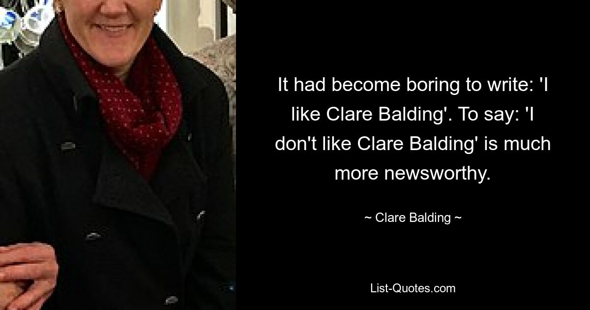 It had become boring to write: 'I like Clare Balding'. To say: 'I don't like Clare Balding' is much more newsworthy. — © Clare Balding