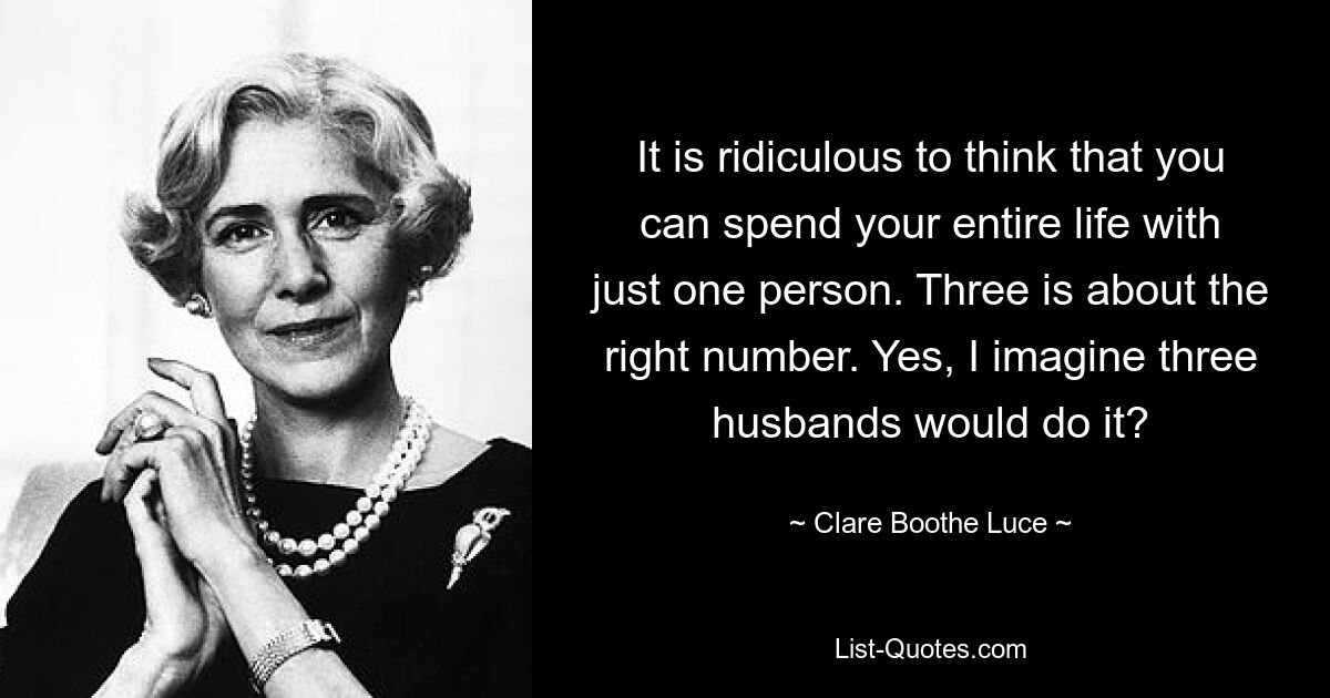 It is ridiculous to think that you can spend your entire life with just one person. Three is about the right number. Yes, I imagine three husbands would do it? — © Clare Boothe Luce