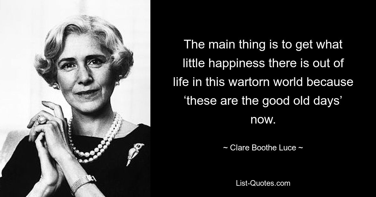 The main thing is to get what little happiness there is out of life in this wartorn world because ‘these are the good old days’ now. — © Clare Boothe Luce