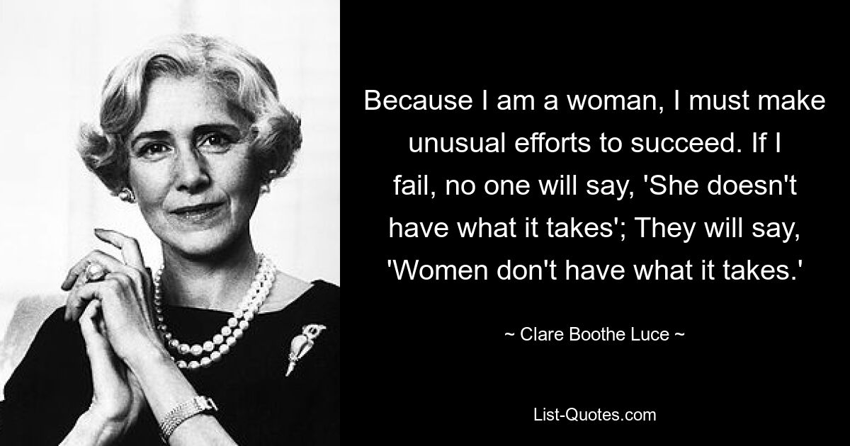 Because I am a woman, I must make unusual efforts to succeed. If I fail, no one will say, 'She doesn't have what it takes'; They will say, 'Women don't have what it takes.' — © Clare Boothe Luce