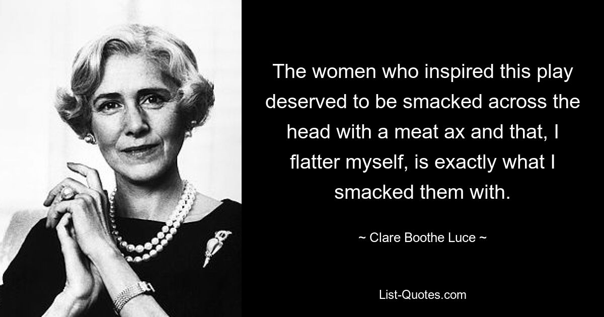 The women who inspired this play deserved to be smacked across the head with a meat ax and that, I flatter myself, is exactly what I smacked them with. — © Clare Boothe Luce