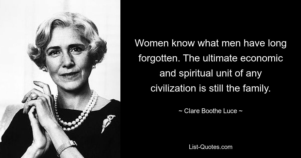 Women know what men have long forgotten. The ultimate economic and spiritual unit of any civilization is still the family. — © Clare Boothe Luce