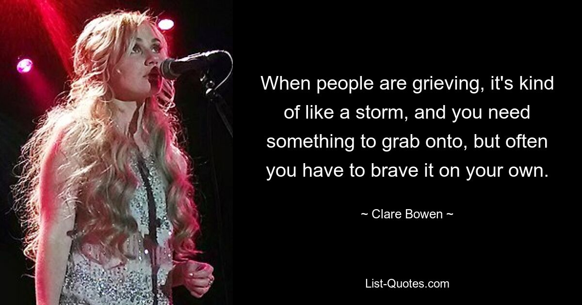 When people are grieving, it's kind of like a storm, and you need something to grab onto, but often you have to brave it on your own. — © Clare Bowen