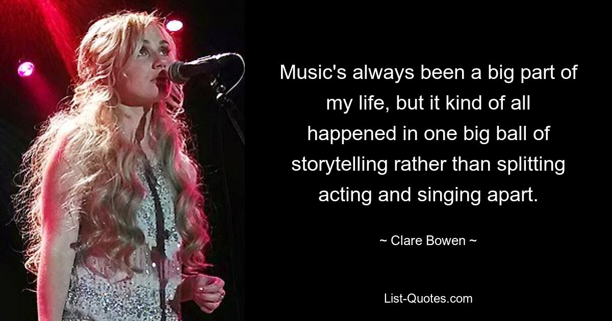 Music's always been a big part of my life, but it kind of all happened in one big ball of storytelling rather than splitting acting and singing apart. — © Clare Bowen