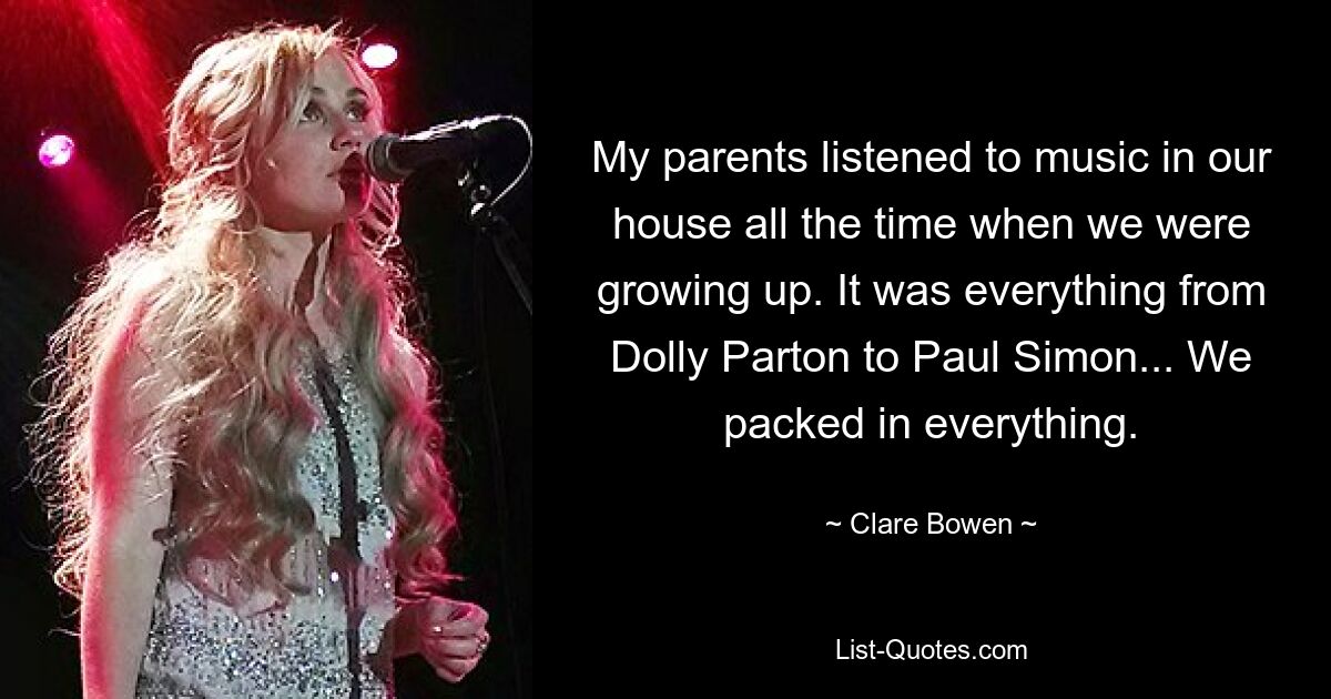 My parents listened to music in our house all the time when we were growing up. It was everything from Dolly Parton to Paul Simon... We packed in everything. — © Clare Bowen