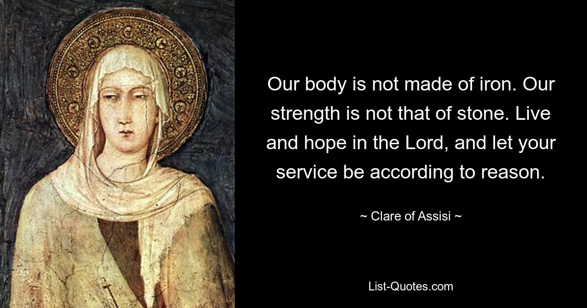 Our body is not made of iron. Our strength is not that of stone. Live and hope in the Lord, and let your service be according to reason. — © Clare of Assisi