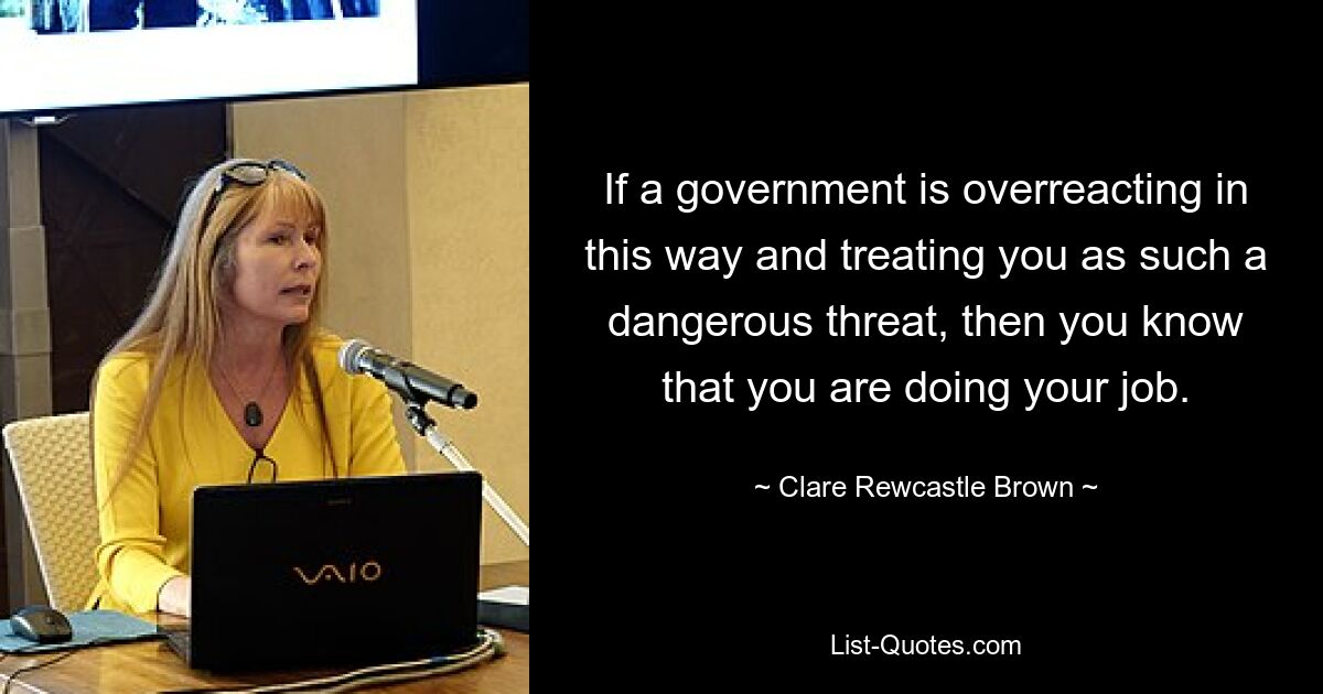 If a government is overreacting in this way and treating you as such a dangerous threat, then you know that you are doing your job. — © Clare Rewcastle Brown