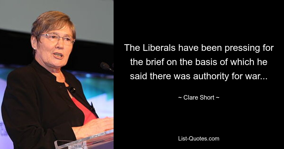 The Liberals have been pressing for the brief on the basis of which he said there was authority for war... — © Clare Short