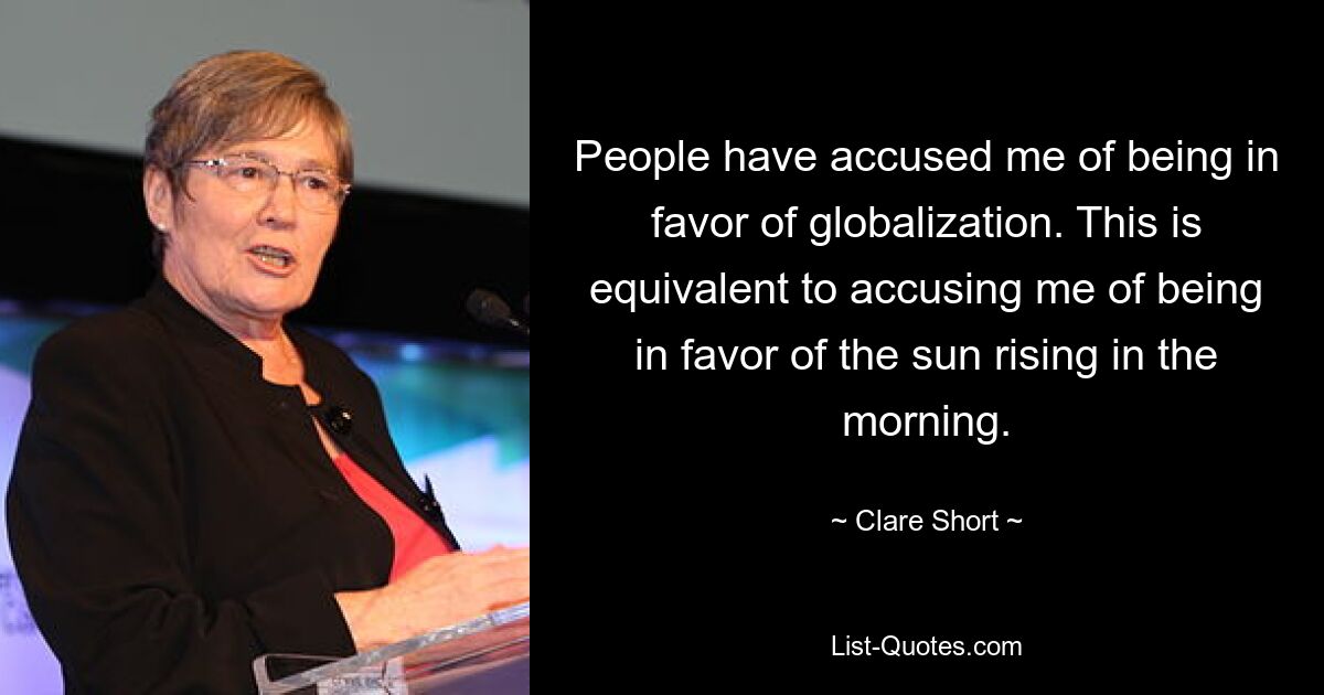 People have accused me of being in favor of globalization. This is equivalent to accusing me of being in favor of the sun rising in the morning. — © Clare Short