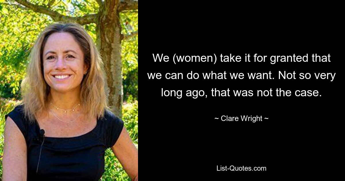 We (women) take it for granted that we can do what we want. Not so very long ago, that was not the case. — © Clare Wright