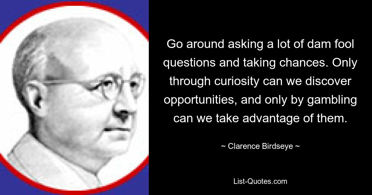 Go around asking a lot of dam fool questions and taking chances. Only through curiosity can we discover opportunities, and only by gambling can we take advantage of them. — © Clarence Birdseye